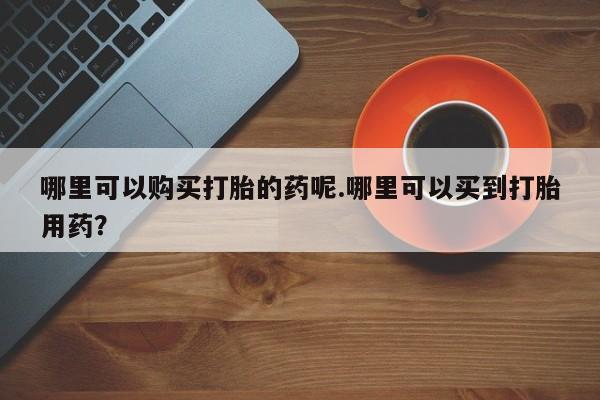 哈密打胎药私人店哪里可以购买打胎的药呢.哪里可以买到打胎用药？
