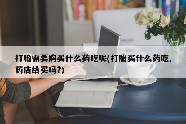 哈密打胎药私人店打胎需要购买什么药吃呢(打胎买什么药吃,药店给买吗?)