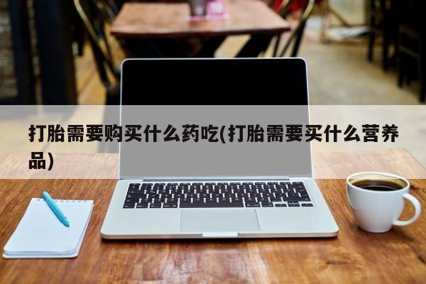 哈密打胎药私人店打胎需要购买什么药吃(打胎需要买什么营养品)