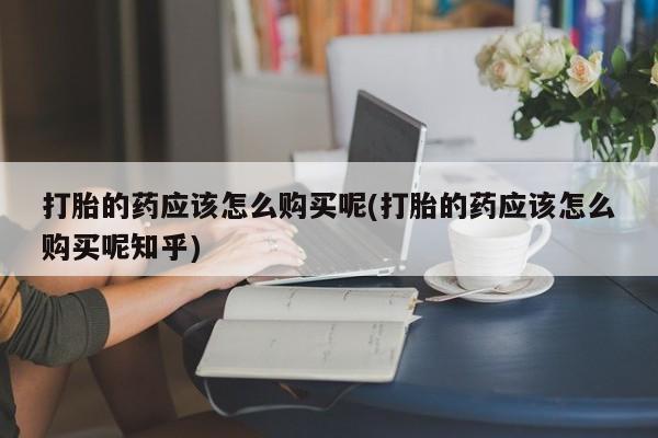 哈密打胎药私人店打胎的药应该怎么购买呢(打胎的药应该怎么购买呢知乎)